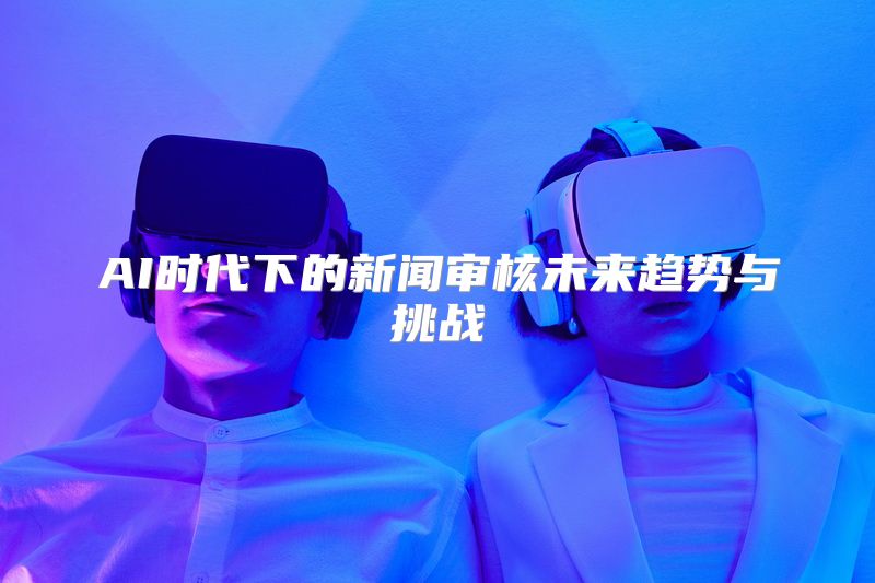 AI时代下的新闻审核未来趋势与挑战