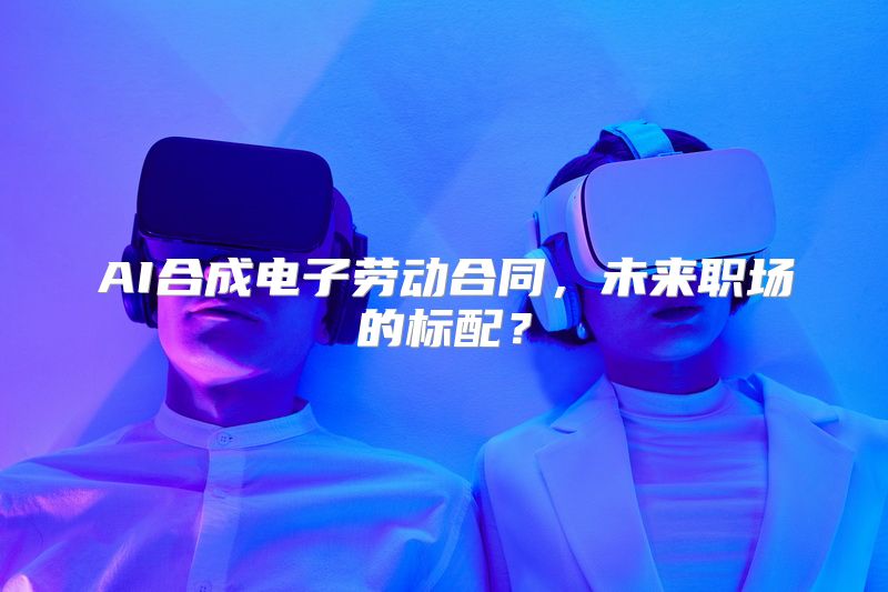 AI合成电子劳动合同，未来职场的标配？