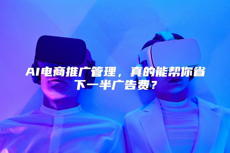 AI电商推广管理，真的能帮你省下一半广告费？
