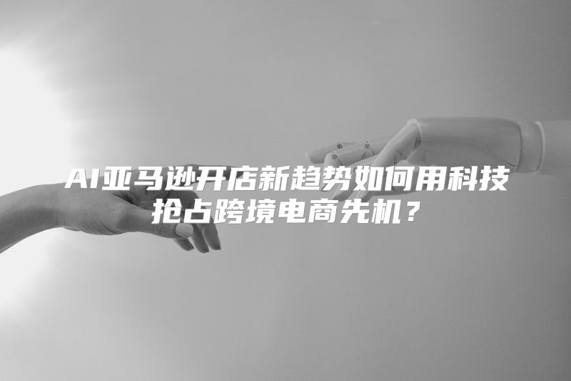 AI亚马逊开店新趋势如何用科技抢占跨境电商先机？