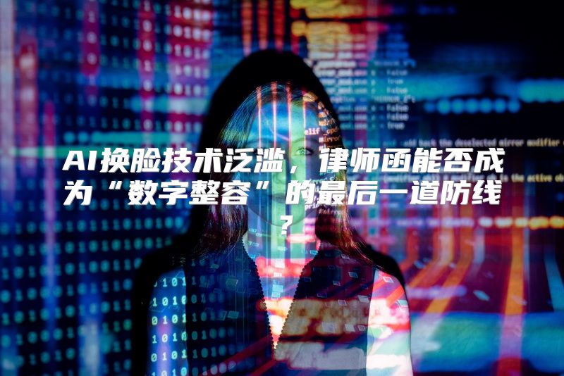 AI换脸技术泛滥，律师函能否成为“数字整容”的最后一道防线？