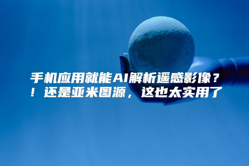 手机应用就能AI解析遥感影像？！还是亚米图源，这也太实用了