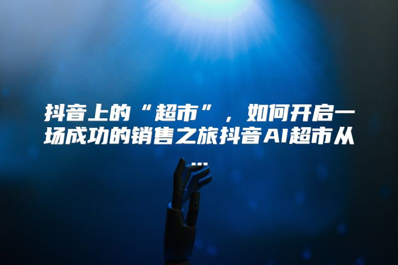 抖音上的“超市”，如何开启一场成功的销售之旅抖音AI超市从...