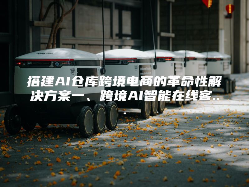 搭建AI仓库跨境电商的革命性解决方案一、跨境AI智能在线客...