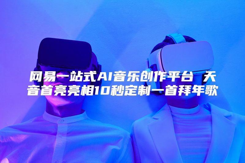 网易一站式AI音乐创作平台 天音首亮亮相10秒定制一首拜年歌