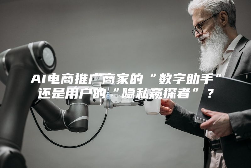 AI电商推广商家的“数字助手”还是用户的“隐私窥探者”？