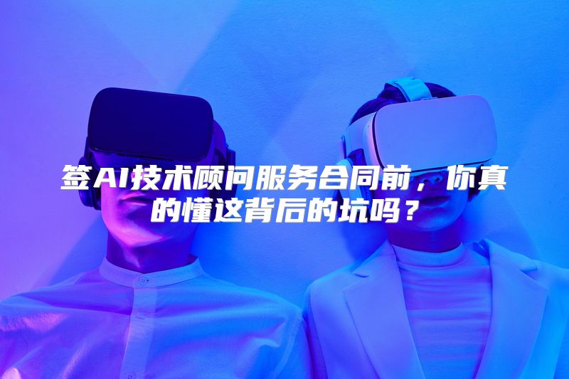 签AI技术顾问服务合同前，你真的懂这背后的坑吗？