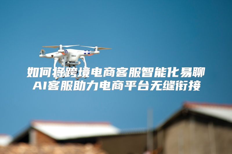 如何将跨境电商客服智能化易聊AI客服助力电商平台无缝衔接
