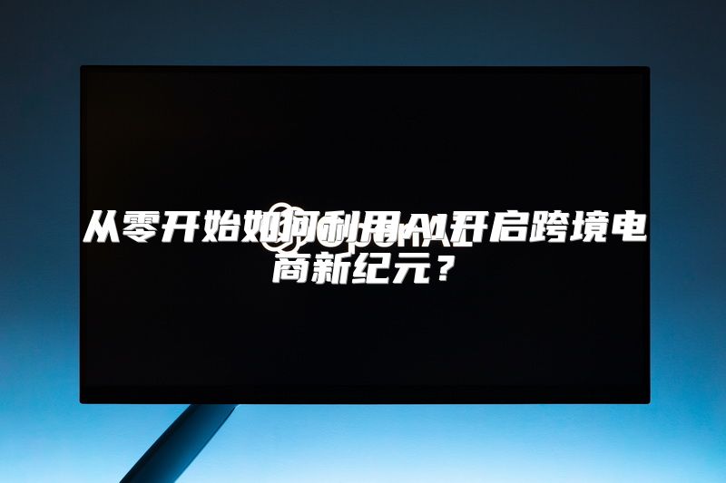 从零开始如何利用AI开启跨境电商新纪元？
