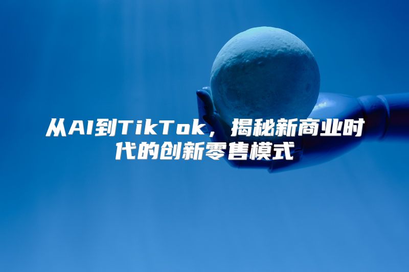 从AI到TikTok，揭秘新商业时代的创新零售模式