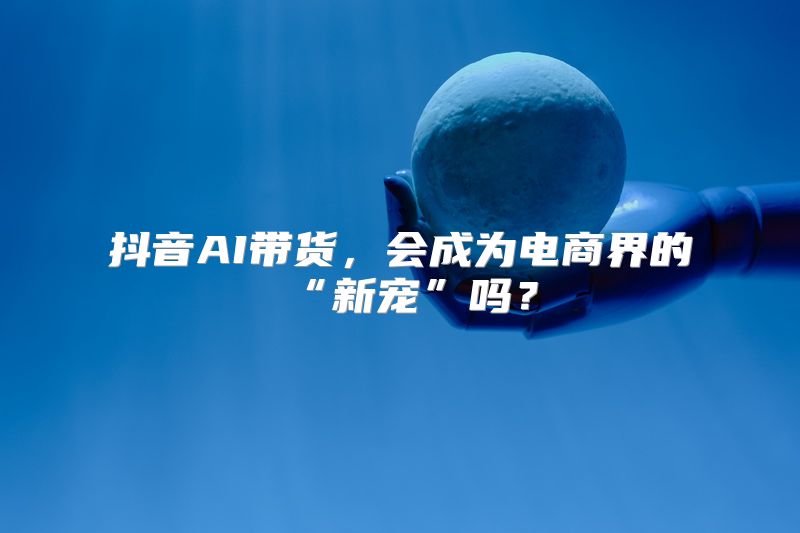 抖音AI带货，会成为电商界的“新宠”吗？