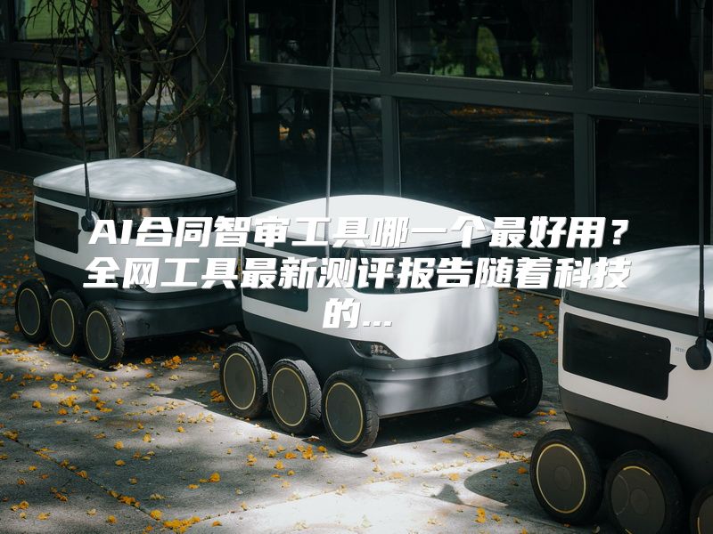 AI合同智审工具哪一个最好用？全网工具最新测评报告随着科技的...