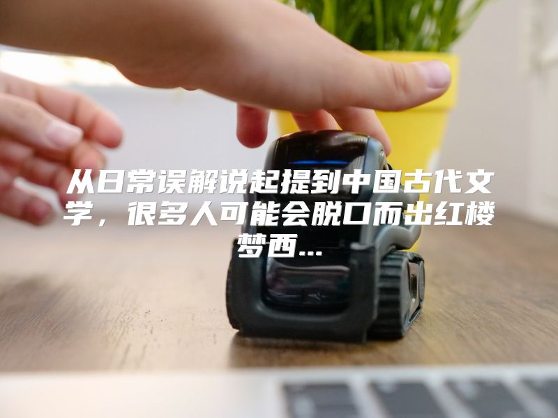 从日常误解说起提到中国古代文学，很多人可能会脱口而出红楼梦西...
