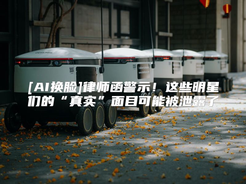 [AI换脸]律师函警示！这些明星们的“真实”面目可能被泄露了