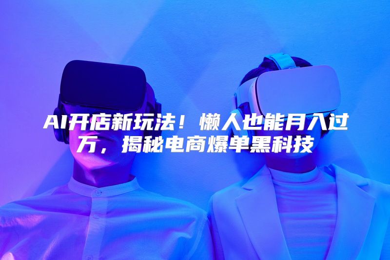 AI开店新玩法！懒人也能月入过万，揭秘电商爆单黑科技