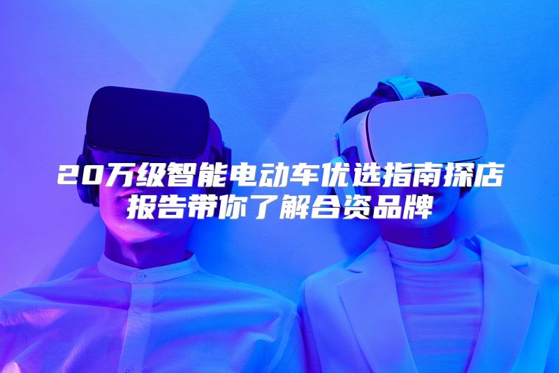 20万级智能电动车优选指南探店报告带你了解合资品牌