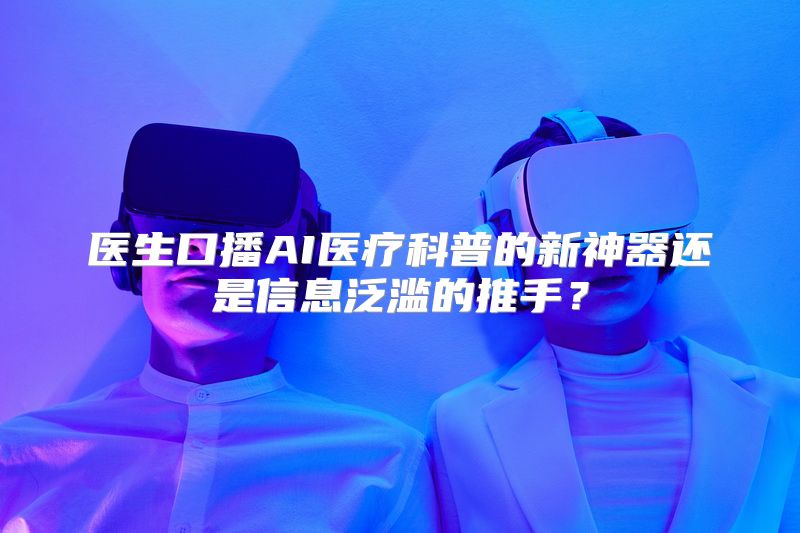 医生口播AI医疗科普的新神器还是信息泛滥的推手？