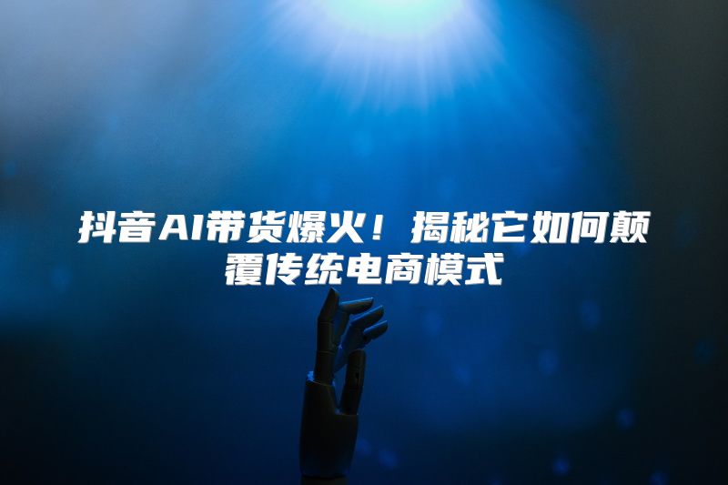 抖音AI带货爆火！揭秘它如何颠覆传统电商模式