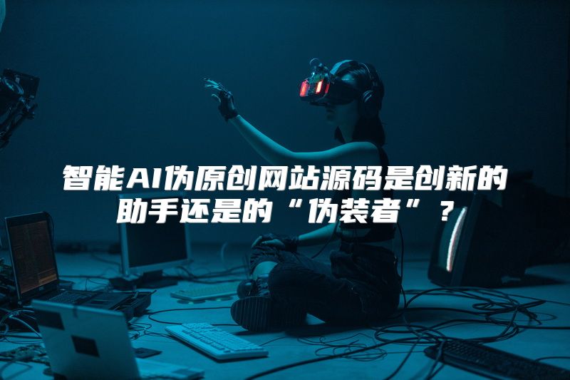 智能AI伪原创网站源码是创新的助手还是的“伪装者”？