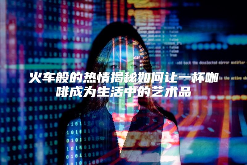 火车般的热情揭秘如何让一杯咖啡成为生活中的艺术品