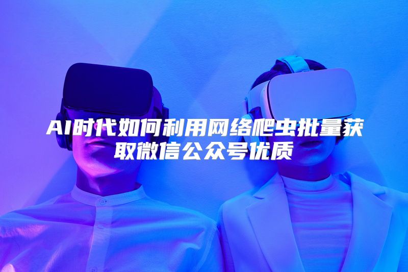 AI时代如何利用网络爬虫批量获取微信公众号优质