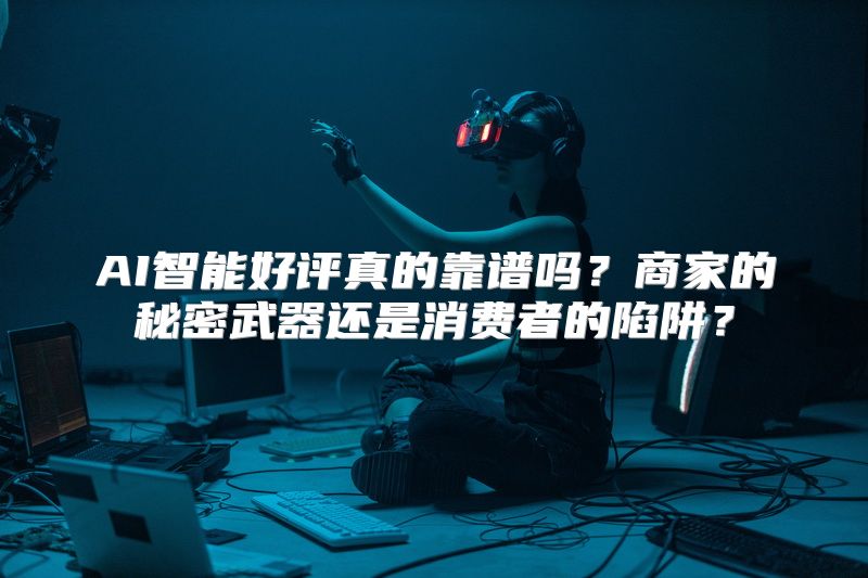 AI智能好评真的靠谱吗？商家的秘密武器还是消费者的陷阱？