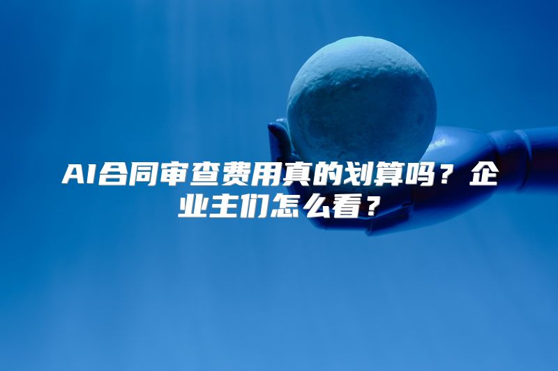 AI合同审查费用真的划算吗？企业主们怎么看？