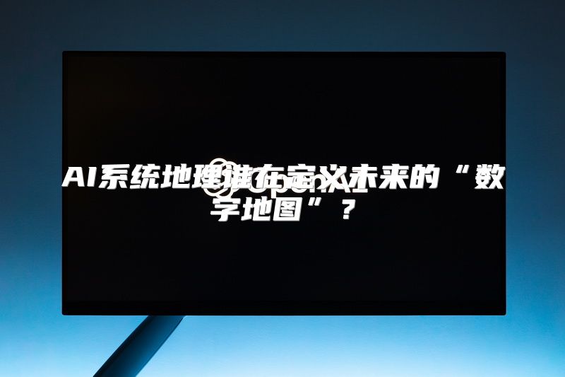 AI系统地理谁在定义未来的“数字地图”？