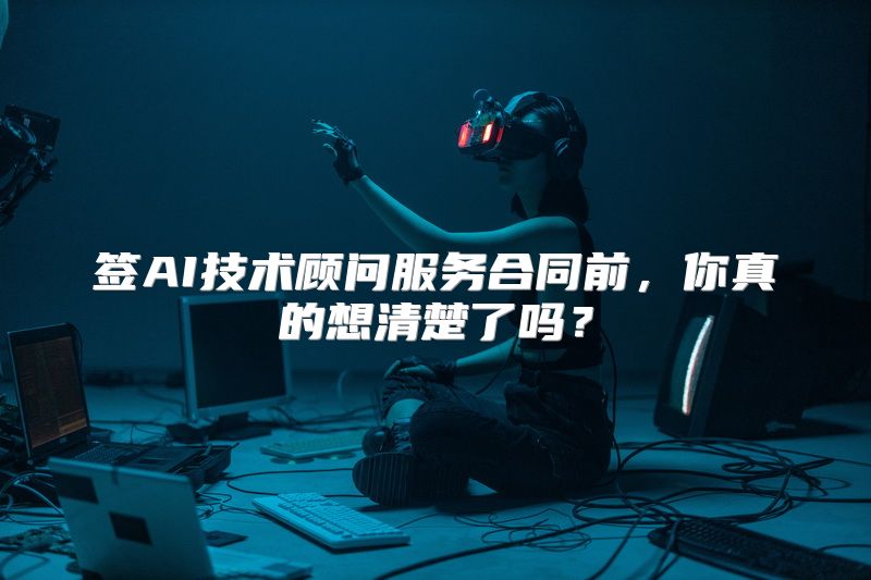 签AI技术顾问服务合同前，你真的想清楚了吗？