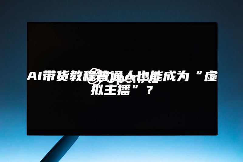 AI带货教程普通人也能成为“虚拟主播”？