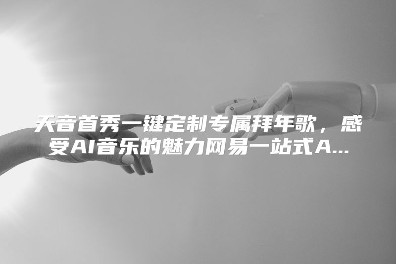 天音首秀一键定制专属拜年歌，感受AI音乐的魅力网易一站式A...