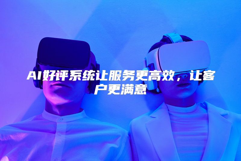 AI好评系统让服务更高效，让客户更满意