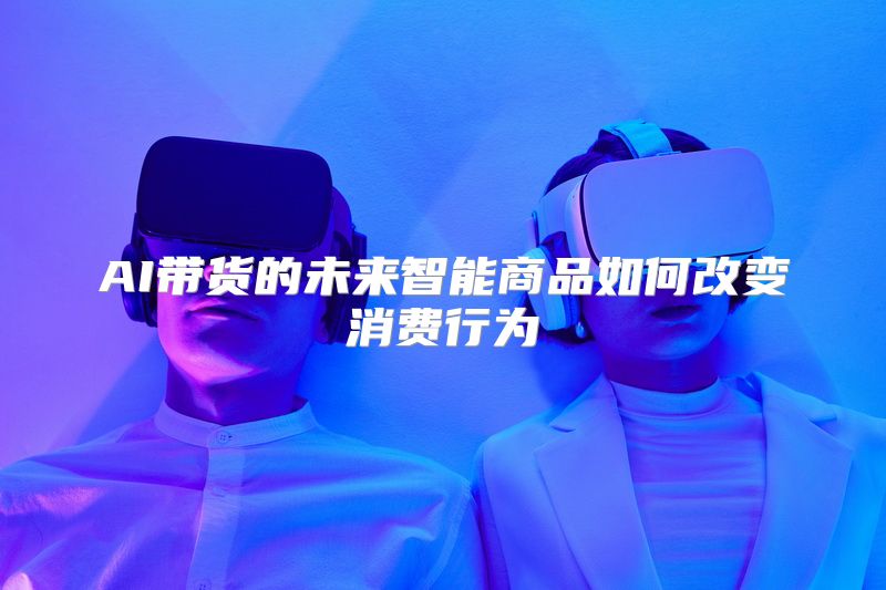 AI带货的未来智能商品如何改变消费行为