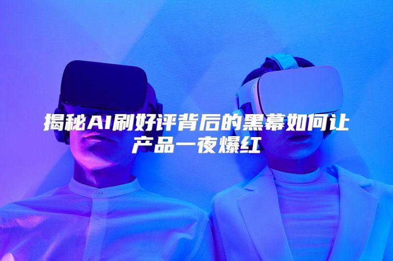 揭秘AI刷好评背后的黑幕如何让产品一夜爆红