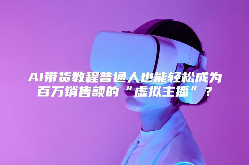 AI带货教程普通人也能轻松成为百万销售额的“虚拟主播”？