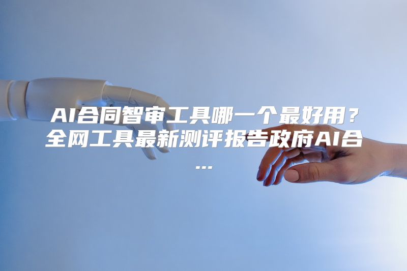 AI合同智审工具哪一个最好用？全网工具最新测评报告政府AI合...