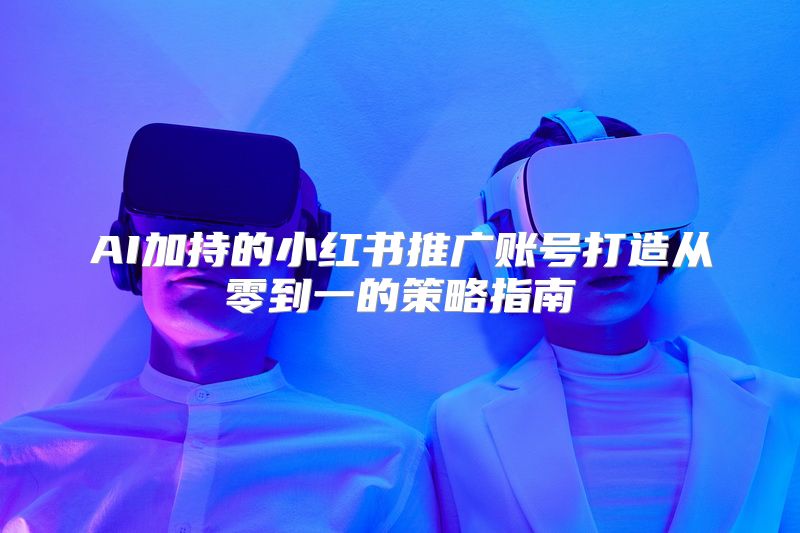 AI加持的小红书推广账号打造从零到一的策略指南