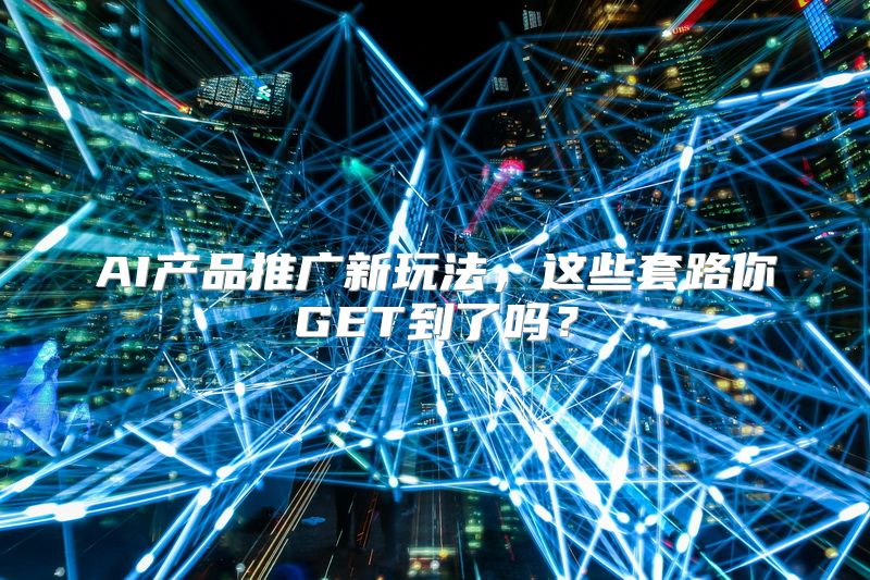 AI产品推广新玩法，这些套路你GET到了吗？