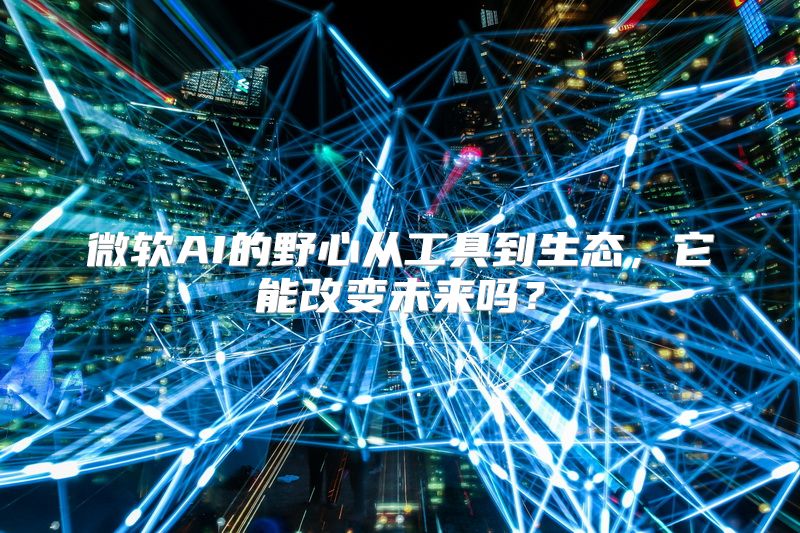微软AI的野心从工具到生态，它能改变未来吗？