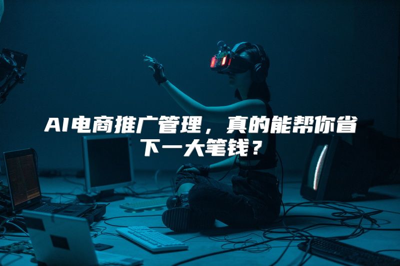 AI电商推广管理，真的能帮你省下一大笔钱？