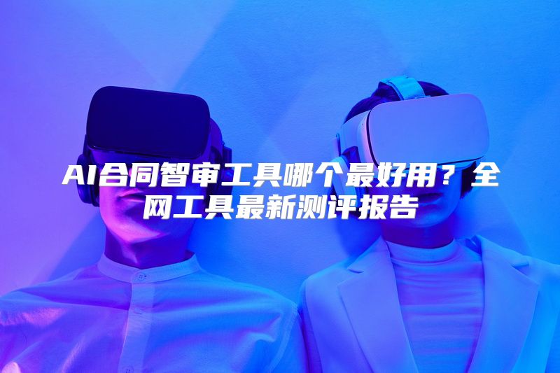 AI合同智审工具哪个最好用？全网工具最新测评报告