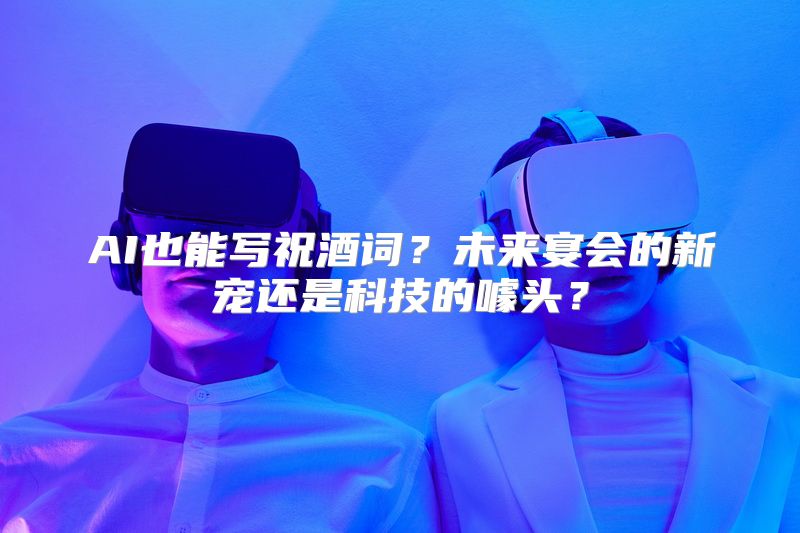 AI也能写祝酒词？未来宴会的新宠还是科技的噱头？