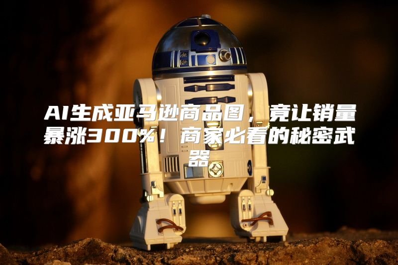 AI生成亚马逊商品图，竟让销量暴涨300%！商家必看的秘密武器