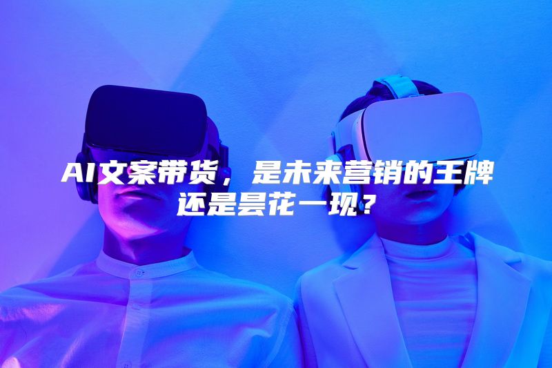AI文案带货，是未来营销的王牌还是昙花一现？