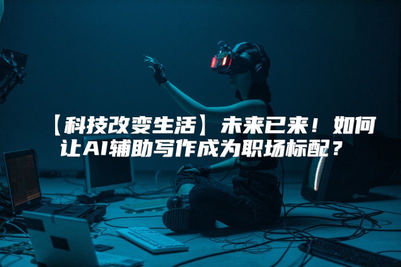 【科技改变生活】未来已来！如何让AI辅助写作成为职场标配？