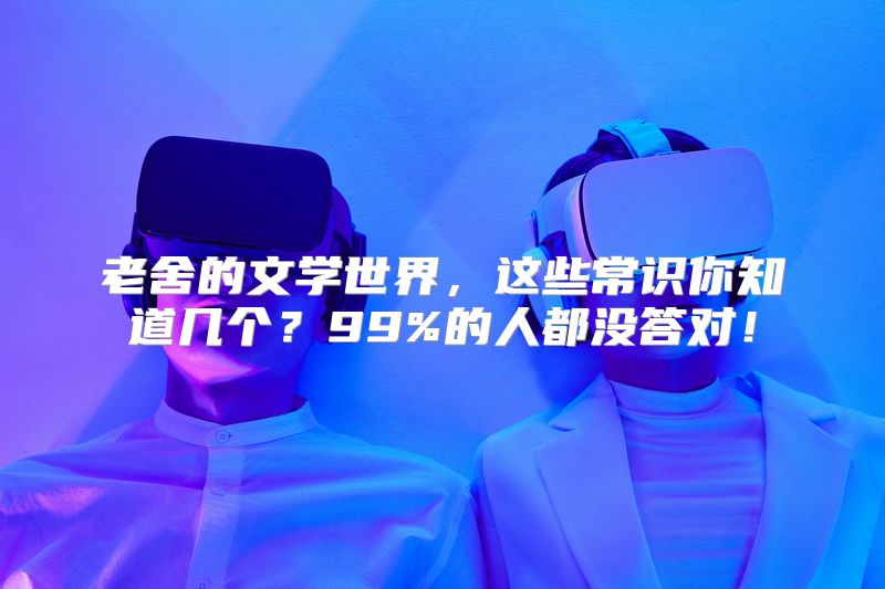 老舍的文学世界，这些常识你知道几个？99%的人都没答对！