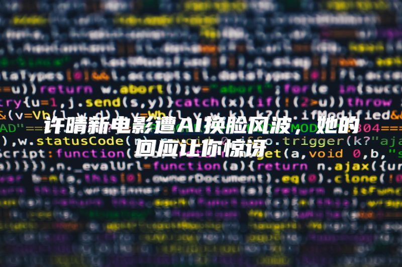 许晴新电影遭AI换脸风波，她的回应让你惊讶