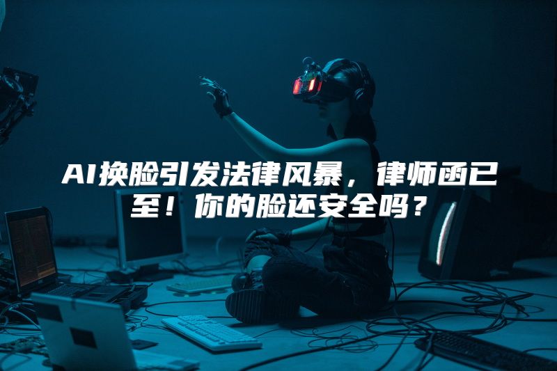 AI换脸引发法律风暴，律师函已至！你的脸还安全吗？