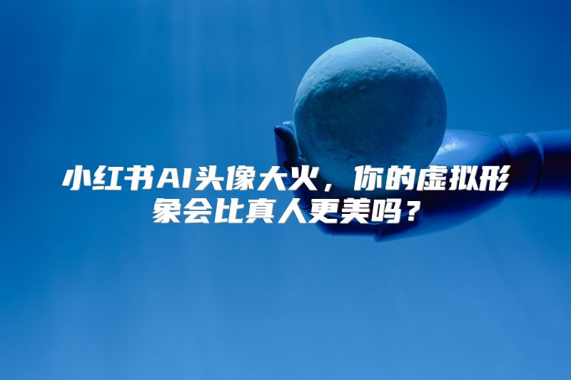 小红书AI头像大火，你的虚拟形象会比真人更美吗？