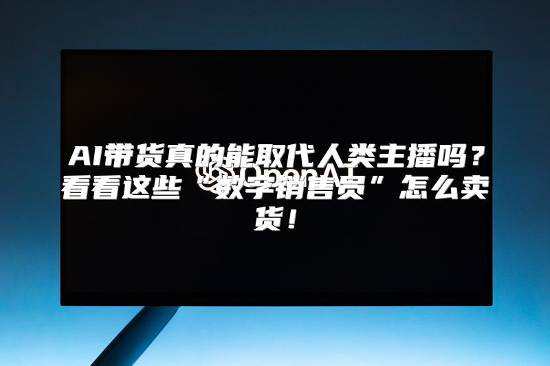 AI带货真的能取代人类主播吗？看看这些“数字销售员”怎么卖货！